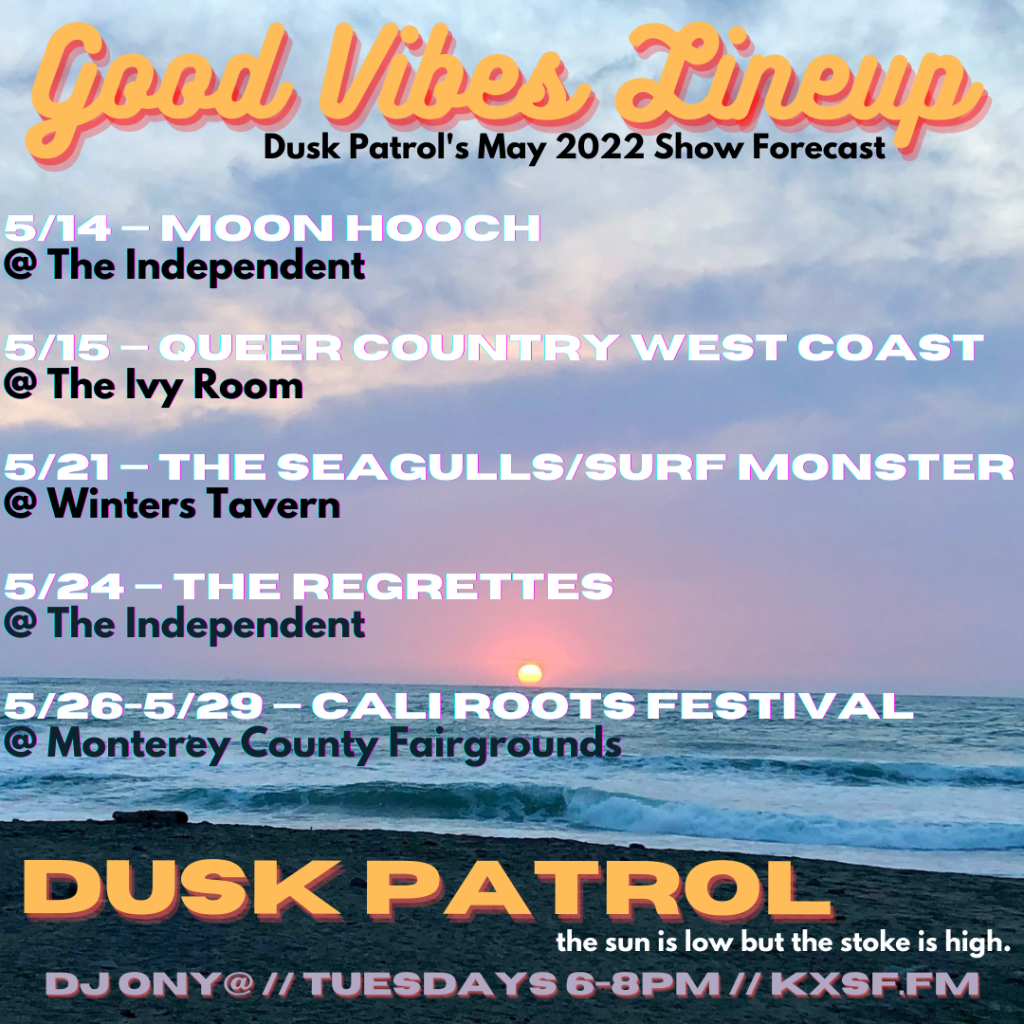 Good Vibes Lineup: Dusk Patrol’s May 2022 Show Forecast 5/14 — Moon Hooch @ The Independent sax + drums = rocknroll 5/15 — Side Pony, Polythene Pam, Mya Byrne, and Eli Conley @ The Ivy Room West Coast queer and trans honky tonk angels. 5/21— The Seagulls, Surf Monster, Sean Conneries @ Winters Tavern local surf-rock down the block from a local surf break. 5/24 — The Regrettes @ The Independent LA riot grrrl punk rockers sure to bring you Further Joy. 5/26-5/29 — Cali Roots Festival @ Monterey County Fairgrounds one of the largest reggae fests in the country w/ four days of good vibes, guaranteed. Owen Dempsey Dusk Patrol w/ DJ ONY@ Tuesdays 6-8pm