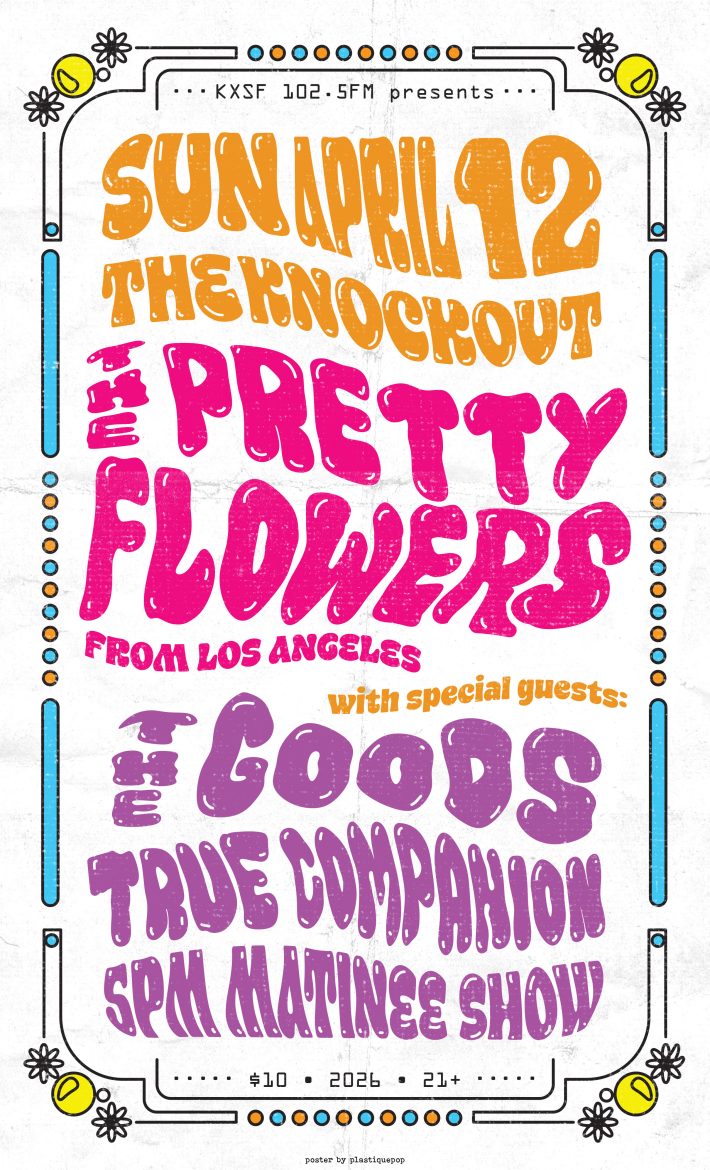 KXSF 102.5 FM presents: When: Sunday April 12, 2026. 5:00 p.m. Matinee show Where: The Knockout, 3223 Mission St, San Francisco, CA 94110 How much? $10 (cheap!) Who: 21+ only What: The Pretty Flowers (from Los Angeles) The Goods (Oakland) True Companion