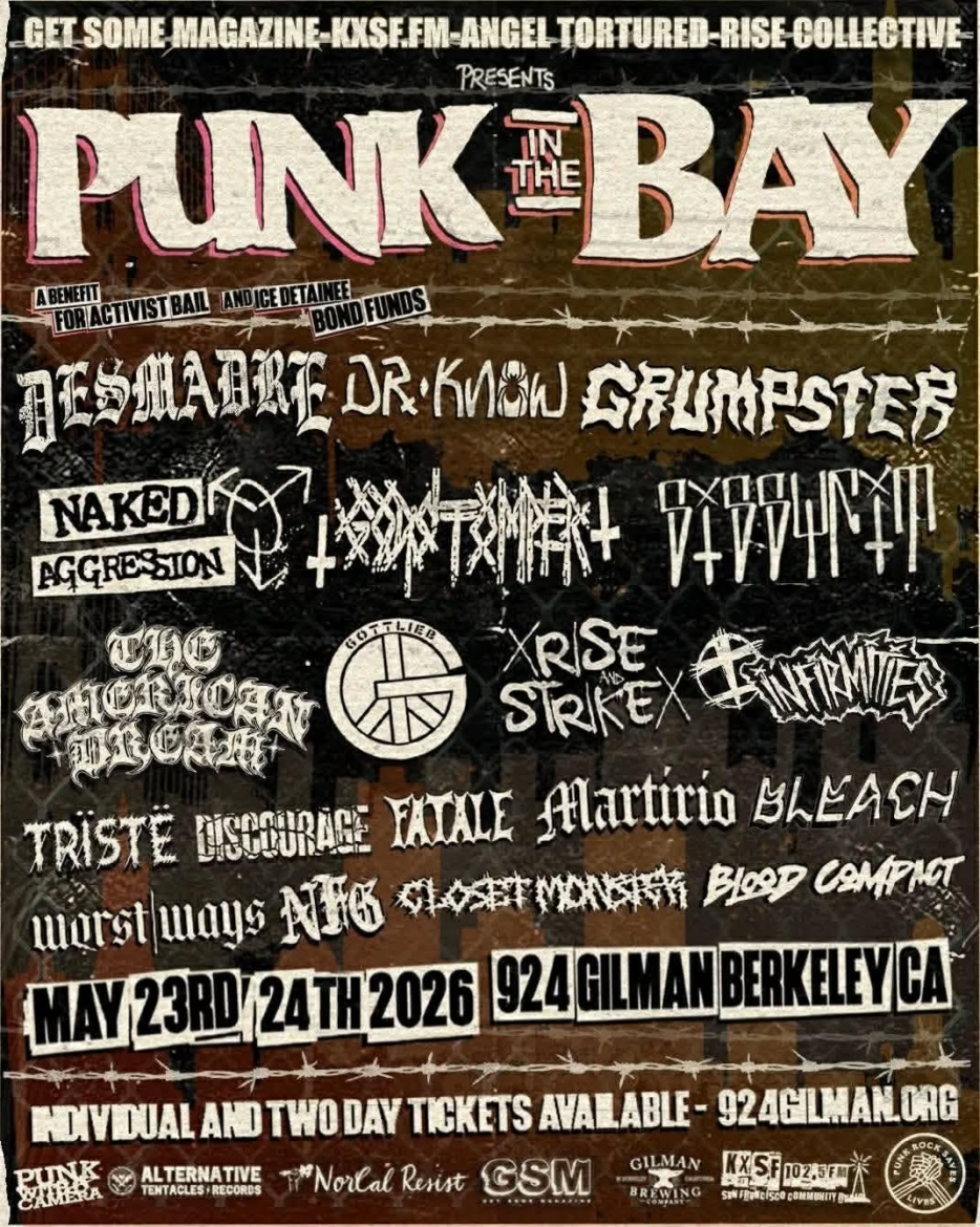 PUNK IN THE BAY Presented By: Rise Collective + Angel Tortured Productions + Get Some Magazine A Benefit For Activist Bail and ICE Detainee Funds The Punks Will Have Their Say! DAY ONE ☆ Naked Aggression ☆ Sissyfit ☆ Gottlieb ☆ The American Dream ☆ ☆ Rise and Strike ☆ Discourage ☆ Triste ☆ ☆ Fatale Closet Monster ☆ Blood Compact ☆ DAY TWO ☆ Desmadre ☆ Dr. Know ☆ Godstomper ☆ ☆ Infirmities ☆ Martirio ☆ Bleach ☆ ☆ Worst Ways ☆ NoFuckingGood ☆ Doors at 3pm BOTH DAYS! Individual Days: $30 ☆ Weekend Passes: $50 Special Thanks to our Partners Punk With A Camera, Alternative Tentacles Records, Norcal Resist, and Gilman Brewing - - - - - - - - - - - - - - - - - - - - - - - - - - - - - - - - - - - - - - - - - - - - - - - - - - - - - - - - - - - - - - - - - - - - - - - - - - - - - - - - - - - - - - - - - - - - - - - - - - - - - - - - - - - - - - - - - - - - - - - - - - - - - - - - - - - - - DIY Volunteer-Run All-Ages Sober space! No booze, No drugs, No hate! 924 Gilman Street Membership Cards Required For Entry! Membership Cards are $5 Annually and can be purchased at the venue.