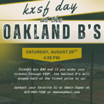 Saturday, August 29 KXSF 102.5 fm KXSDF at Oakland Ballers. Raimondi Park in West Oakland . The Oakland B’s will be facing the Long Beach Coast at 4:35pm. Tickets are $40 contact Damin Esper at 415-563-7248 or at damnesp@aol.com. help raise money for San Francisco’s favorite radio station KXSF 102.5fm San Francisco Community Radio.