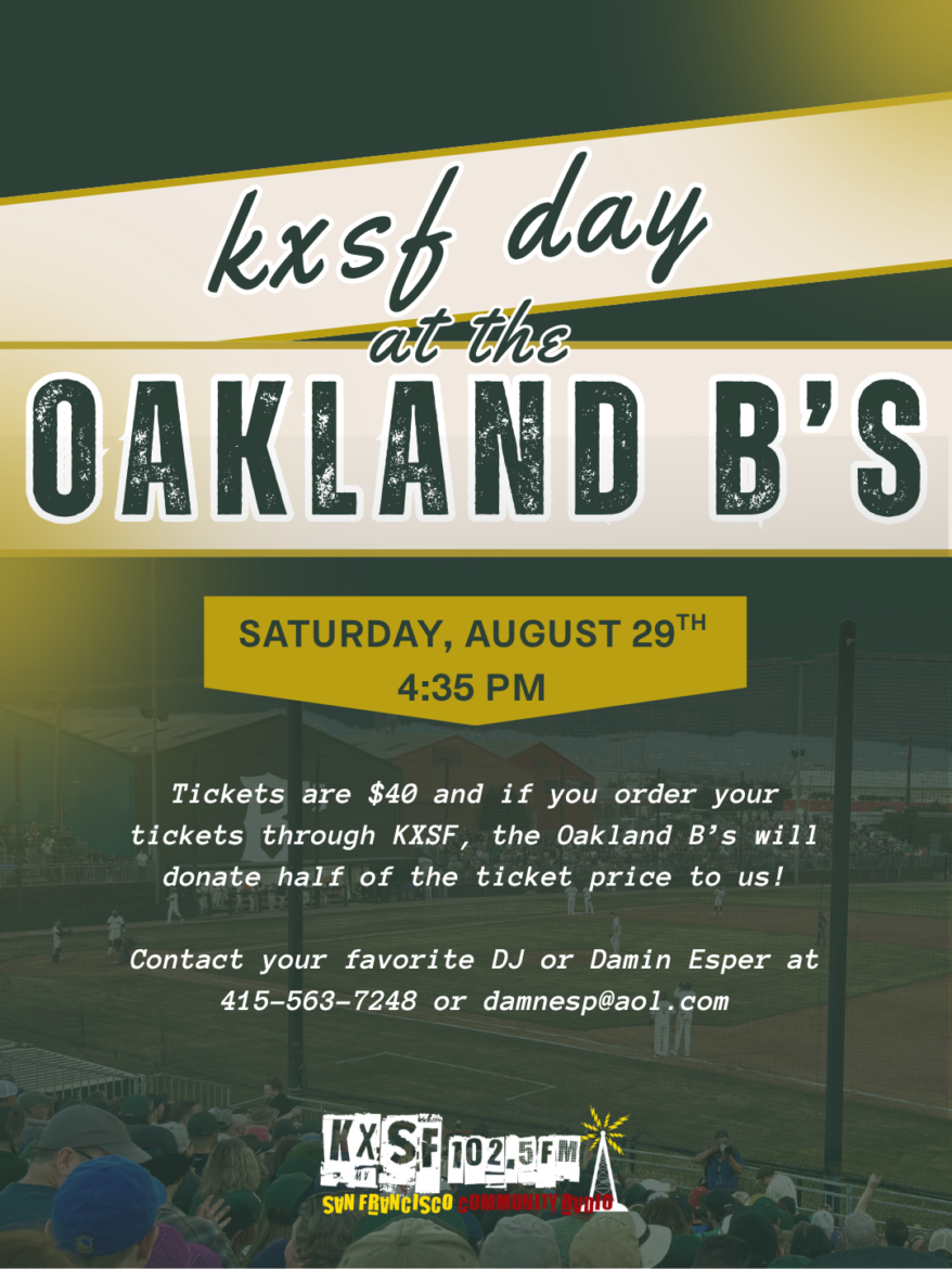 Saturday, August 29 KXSF 102.5 fm KXSDF at Oakland Ballers. Raimondi Park in West Oakland . The Oakland B’s will be facing the Long Beach Coast at 4:35pm. Tickets are $40 contact Damin Esper at 415-563-7248 or at damnesp@aol.com. help raise money for San Francisco’s favorite radio station KXSF 102.5fm San Francisco Community Radio.